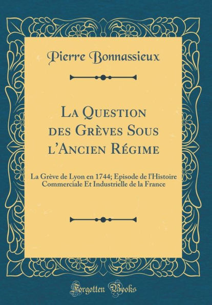 La Question des Grèves Sous l'Ancien Régime: La Grève de Lyon en 1744; Épisode de l'Histoire Commerciale Et Industrielle de la France (Classic Reprint)