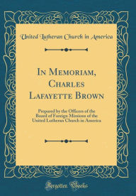 Title: In Memoriam, Charles Lafayette Brown: Prepared by the Officers of the Board of Foreign Missions of the United Lutheran Church in America (Classic Reprint), Author: United Lutheran Church in America