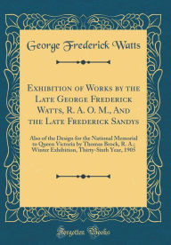 Title: Exhibition of Works by the Late George Frederick Watts, R. A. O. M., and the Late Frederick Sandys: Also of the Design for the National Memorial to Queen Victoria by Thomas Brock, R. A.; Winter Exhibition, Thirty-Sixth Year, 1905 (Classic Reprint), Author: George Frederick Watts