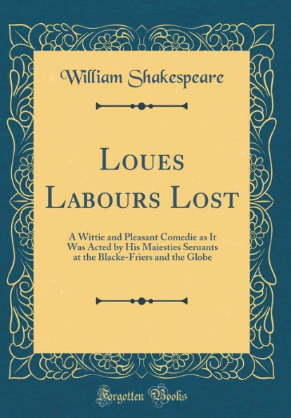 Loues Labours Lost: A Wittie and Pleasant Comedie as It Was Acted by His Maiesties Seruants at the Blacke-Friers and the Globe (Classic Reprint)