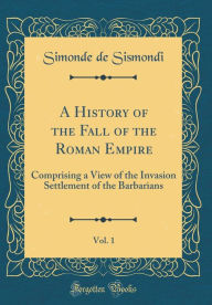 Title: A History of the Fall of the Roman Empire, Vol. 1: Comprising a View of the Invasion Settlement of the Barbarians (Classic Reprint), Author: Simonde de Sismondi