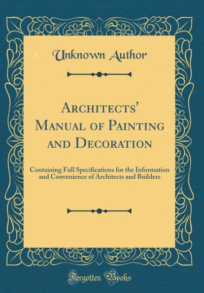 Architects' Manual of Painting and Decoration: Containing Full Specifications for the Information and Convenience of Architects and Builders (Classic Reprint)