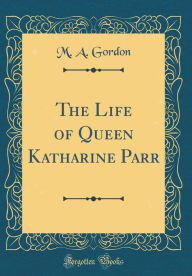 Title: The Life of Queen Katharine Parr (Classic Reprint), Author: M. A. Gordon