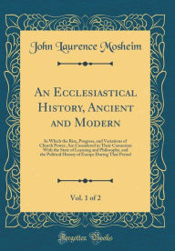 Title: An Ecclesiastical History, Ancient and Modern, Vol. 1 of 2: In Which the Rise, Progress, and Variations of Church Power, Are Considered in Their Connexion With the State of Learning and Philosophy, and the Political History of Europe During That Period, Author: John Laurence Mosheim