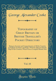 Title: Topography of Great Britain or British Traveller's Pocket Directory, Vol. 18: Being an Accurate and Comprehensive of All the Counties in England, Scotland, and Wales, With the Adjacent Islands; Maps of the Counties, Which Form a Complete British Atlas, Author: George Alexander Cooke