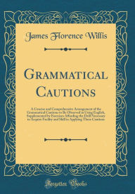 Title: Grammatical Cautions: A Concise and Comprehensive Arrangement of the Grammatical Cautions to Be Observed in Using English, Supplemented by Exercises Affording the Drill Necessary to Acquire Facility and Skill in Applying These Cautions (Classic Reprint), Author: James Florence Willis