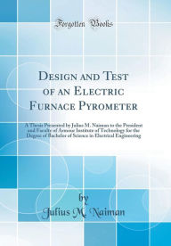 Title: Design and Test of an Electric Furnace Pyrometer: A Thesis Presented by Julius M. Naiman to the President and Faculty of Armour Institute of Technology for the Degree of Bachelor of Science in Electrical Engineering (Classic Reprint), Author: Julius M. Naiman