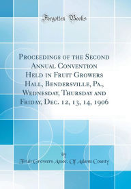 Title: Proceedings of the Second Annual Convention Held in Fruit Growers Hall, Bendersville, Pa., Wednesday, Thursday and Friday, Dec. 12, 13, 14, 1906 (Classic Reprint), Author: Fruit Growers Assoc. Of Adams County