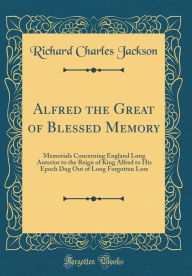 Title: Alfred the Great of Blessed Memory: Memorials Concerning England Long Anterior to the Reign of King Alfred to His Epoch Dug Out of Long Forgotten Lore (Classic Reprint), Author: Richard Charles Jackson
