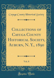 Title: Collections of Cayuga County Historical Society, Auburn, N. Y., 1890, Vol. 8 (Classic Reprint), Author: Cayuga County Historical Society