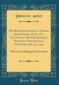 Title: The Birthday Dinner to Thomas Addis Emmet, M. D., LL. D., Given by His Professional Friends at Delmonico's, New York, May 29, 1905: With an Autobiographical Narrative (Classic Reprint), Author: Unknown Author