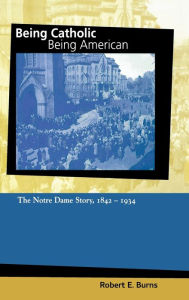 Title: Being Catholic, Being American, Volume 1: The Notre Dame Story, 1842-1934, Author: Robert E. Burns