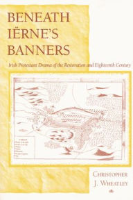 Title: Beneath Iërne's Banners: Irish Protestant Drama of the Restoration and Eighteenth Century, Author: Christopher J. Wheatley