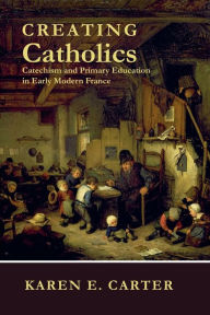 Title: Creating Catholics: Catechism and Primary Education in Early Modern France, Author: Karen E. Carter
