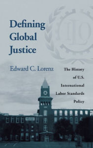 Title: Defining Global Justice: The History of U.S. International Labor Standards Policy, Author: Edward C. Lorenz