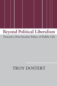 Title: Beyond Political Liberalism: Toward a Post-Secular Ethics of Public Life, Author: Troy Dostert