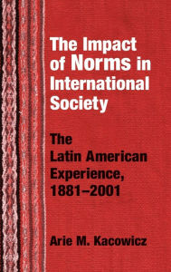 Title: Impact of Norms in International Society: The Latin American Experience, 1881-2001, Author: Arie M. Kacowicz