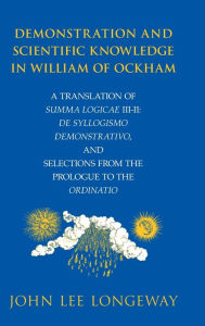 Title: Demonstration and Scientific Knowledge in William of Ockham: A Translation of Summa Logicae III-II: De Syllogismo Demonstrativo, and Selections from the Prologue to the Ordinatio, Author: John Lee Longeway