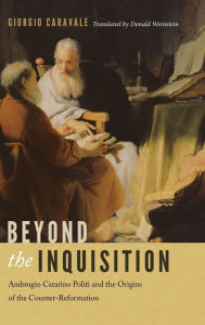 Title: Beyond the Inquisition: Ambrogio Catarino Politi and the Origins of the Counter-Reformation, Author: Giorgio Caravale