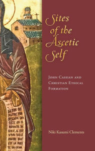 Title: Sites of the Ascetic Self: John Cassian and Christian Ethical Formation, Author: Niki Kasumi Clements