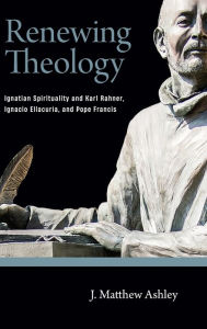 Title: Renewing Theology: Ignatian Spirituality and Karl Rahner, Ignacio Ellacuría, and Pope Francis, Author: J. Matthew Ashley