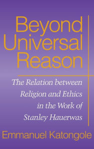 Title: Beyond Universal Reason: The Relation between Religion and Ethics in the Work of Stanley Hauerwas, Author: Emmanuel Katongole