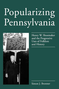Title: Popularizing Pennsylvania: Henry W. Shoemaker and the Progressive Uses of Folklore and History, Author: Simon J. Bronner