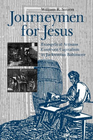 Title: Journeymen for Jesus: Evangelical Artisans Confront Capitalism in Jacksonian Baltimore, Author: William  R. Sutton