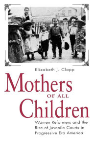 Title: Mothers of All Children: Women Reformers and the Rise of Juvenile Courts in Progressive Era America / Edition 1, Author: Elizabeth  J. Clapp
