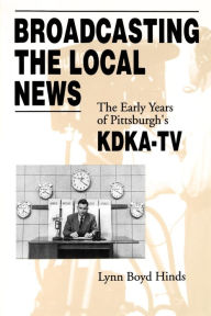 Title: Broadcasting the Local News: The Early Years of Pittsburgh's KDKA-TV, Author: Lynn  Boyd Hinds