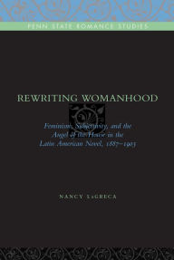 Title: Rewriting Womanhood: Feminism, Subjectivity, and the Angel of the House in the Latin American Novel, 1887-1903, Author: Nancy LaGreca