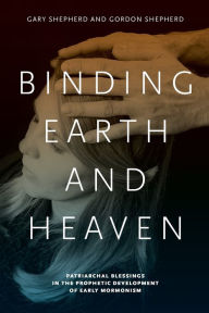 Title: Binding Earth and Heaven: Patriarchal Blessings in the Prophetic Development of Early Mormonism, Author: Gary Shepherd