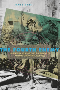 Title: The Fourth Enemy: Journalism and Power in the Making of Peronist Argentina, 1930-1955, Author: James Cane