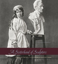 Title: A Sisterhood of Sculptors: American Artists in Nineteenth-Century Rome, Author: Melissa Dabakis