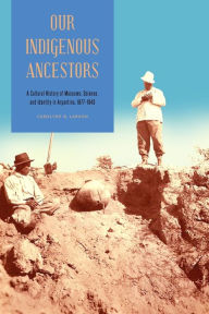 Title: Our Indigenous Ancestors: A Cultural History of Museums, Science, and Identity in Argentina, 1877-1943, Author: Carolyne R. Larson