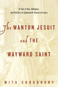 Title: The Wanton Jesuit and the Wayward Saint: A Tale of Sex, Religion, and Politics in Eighteenth-Century France, Author: Mita Choudhury