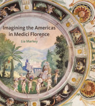 Title: Imagining the Americas in Medici Florence, Author: Lia Markey