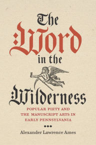 Title: The Word in the Wilderness: Popular Piety and the Manuscript Arts in Early Pennsylvania, Author: Alexander Lawrence Ames