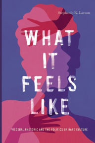 Title: What It Feels Like: Visceral Rhetoric and the Politics of Rape Culture, Author: Stephanie R. Larson