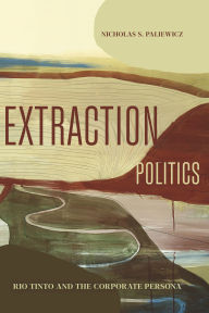 Title: Extraction Politics: Rio Tinto and the Corporate Persona, Author: Nicholas S. Paliewicz