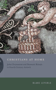 Title: Christians at Home: John Chrysostom and Domestic Rituals in Fourth-Century Antioch, Author: Blake Leyerle