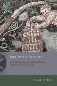 Title: Christians at Home: John Chrysostom and Domestic Rituals in Fourth-Century Antioch, Author: Blake Leyerle