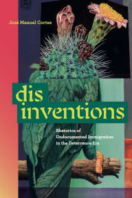 Title: Disinventions: Rhetorics of Undocumented Immigration in the Deterrence Era, Author: José Manuel Cortez