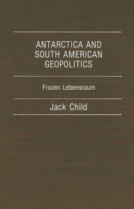 Title: Antarctica and South American Geopolitics: Frozen Lebensraum, Author: Jack Child