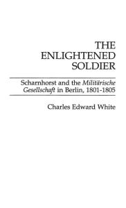 Title: The Enlightened Soldier: Scharnhorst and the Militarische Gesellschaft in Berlin, 1801-1805 / Edition 1, Author: Charles E. White