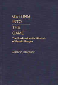 Title: Getting Into the Game: The Pre-Presidential Rhetoric of Ronald Reagan, Author: Mary E. Stuckey