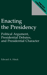 Title: Enacting the Presidency: Political Argument, Presidential Debates, and Presidential Character, Author: Edward A. Hinck