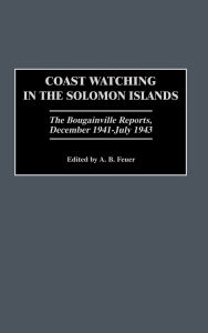 Title: Coast Watching in the Solomon Islands: The Bougainville Reports, December 1941-July 1943, Author: A. B. Feuer