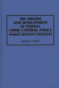 Title: The Origins and Development of Federal Crime Control Policy: Herbert Hoover's Initiatives, Author: James D. Calder