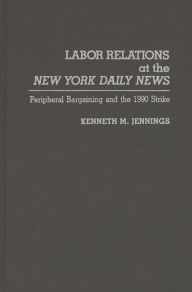 Title: Labor Relations at the New York Daily News: Peripheral Bargaining and the 1990 Strike, Author: Kenneth M. Jennings